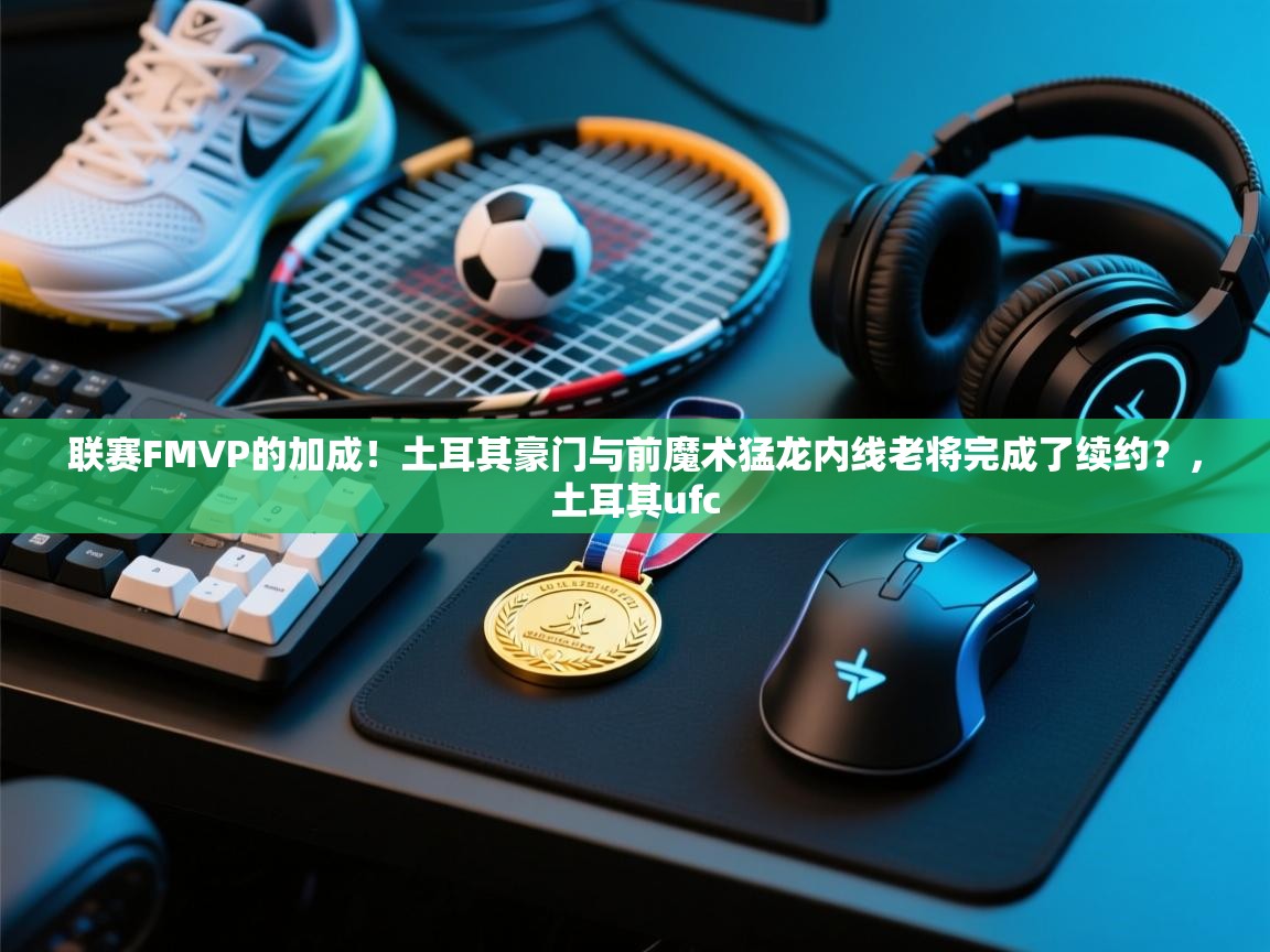 联赛FMVP的加成！土耳其豪门与前魔术猛龙内线老将完成了续约？，土耳其ufc